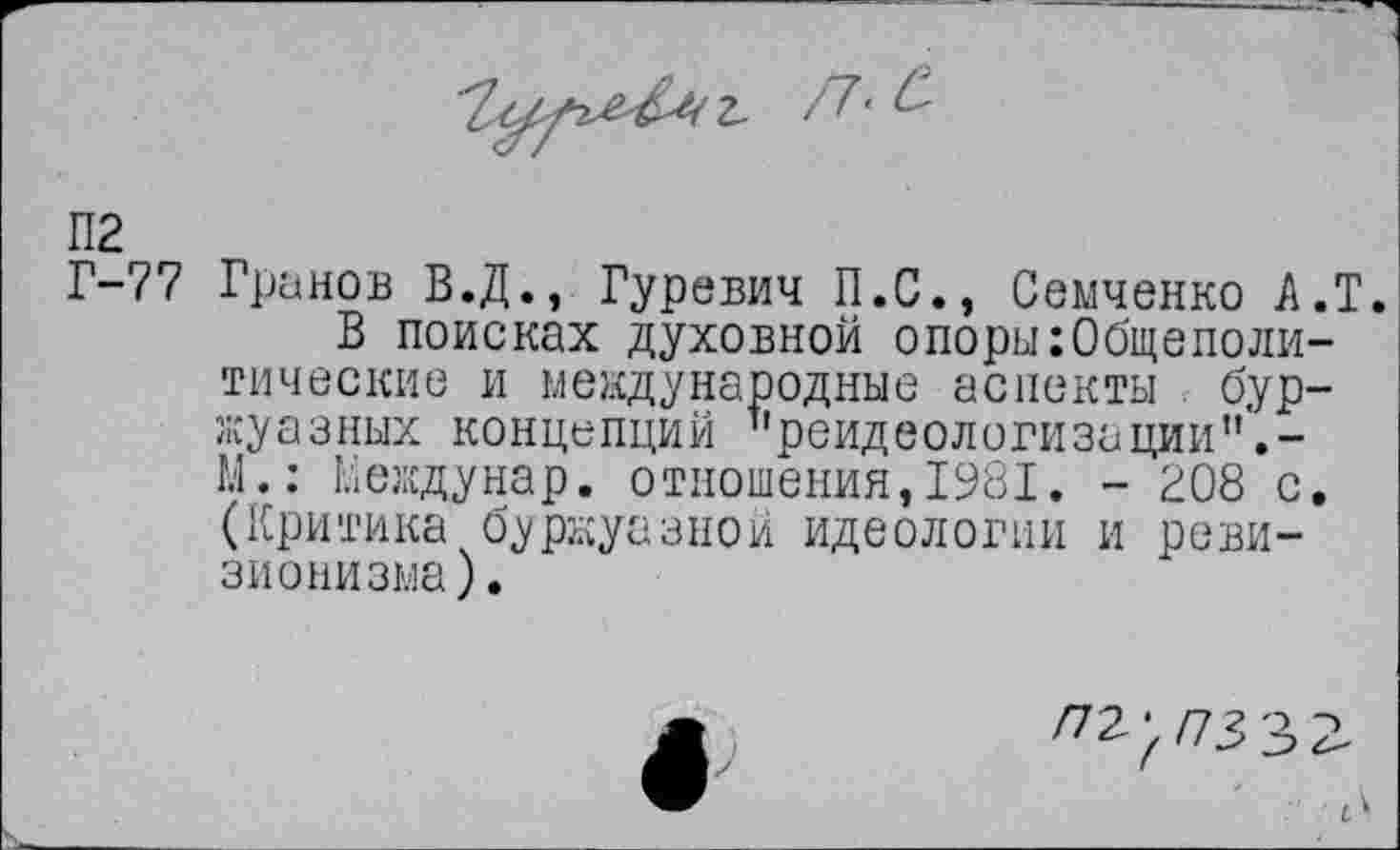 ﻿П2
Г-77 Гринов В.Д., Гуревич П.С., Семченко А.Т.
В поисках духовной опори:Общеполитические и международные аспекты буржуазных концепций "реидеологизации".-М.: Кеждунар. отношения,1981. - 208 с. (Критика буржуазной идеологии и ревизионизма).
/72^ /73 33
. 7'